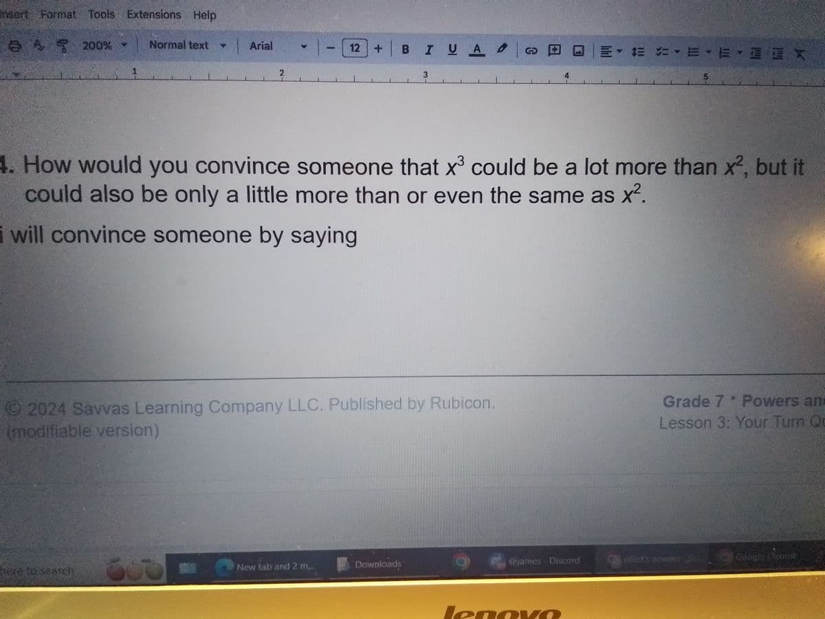 Insert Format Tools Extensions Help
a A 200% - Normal text
Arial
2
1
12+ BI U A
3
EX
5
3
4. How would you convince someone that x³ could be a lot more than x², but it
could also be only a little more than or even the same as x².
i will convince someone by saying
2024 Savvas Learning Company LLC. Published by Rubicon.
(modifiable version)
Grade 7 * Powers an
Lesson 3: Your Turn Qu
here to search
New tab and 2 m..
Downloads
@james - Discord
elliot's powers,
Google Chrovac