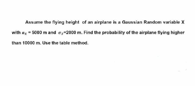 Assume the flying height of an airplane is a Gaussian Random variable X
with ax = 5000 m and ox=2000 m. Find the probability of the airplane flying higher
than 10000 m. Use the table method.
