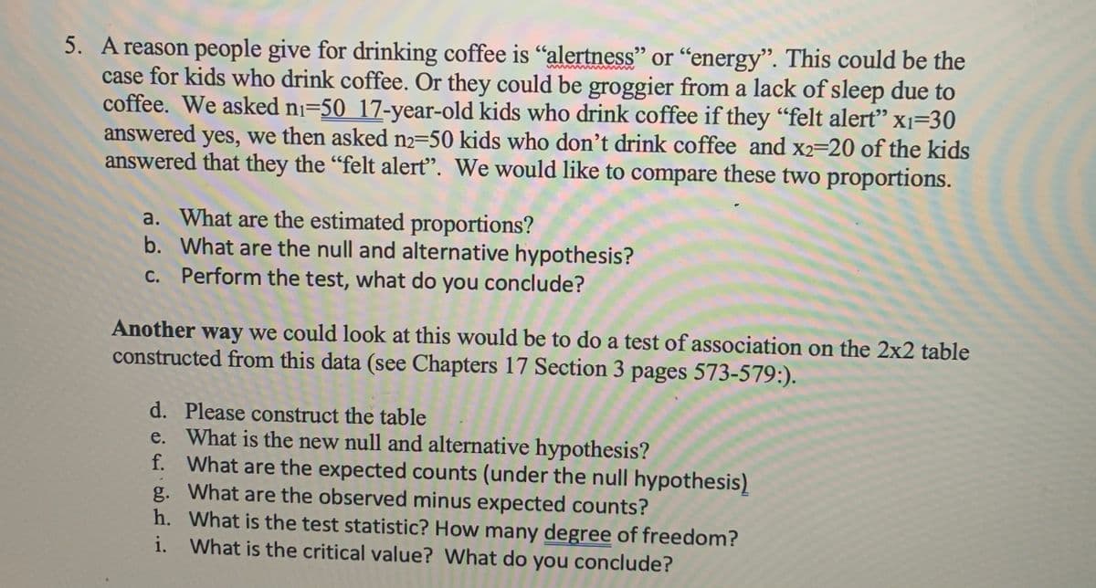 5. A reason people give for drinking coffee is "alertness" or "energy". This could be the
case for kids who drink coffee. Or they could be groggier from a lack of sleep due to
coffee. We asked ni=50 17-year-old kids who drink coffee if they "felt alert" x1=30
answered yes, we then asked n2-50 kids who don't drink coffee and x2-20 of the kids
answered that they the "felt alert". We would like to compare these two proportions.
a. What are the estimated proportions?
b. What are the null and alternative hypothesis?
c. Perform the test, what do you conclude?
Another way we could look at this would be to do a test of association on the 2x2 table
constructed from this data (see Chapters 17 Section 3 pages 573-579:).
d. Please construct the table
e. What is the new null and alternative hypothesis?
f. What are the expected counts (under the null hypothesis)
g. What are the observed minus expected counts?
h. What is the test statistic? How many degree of freedom?
i. What is the critical value? What do you conclude?
