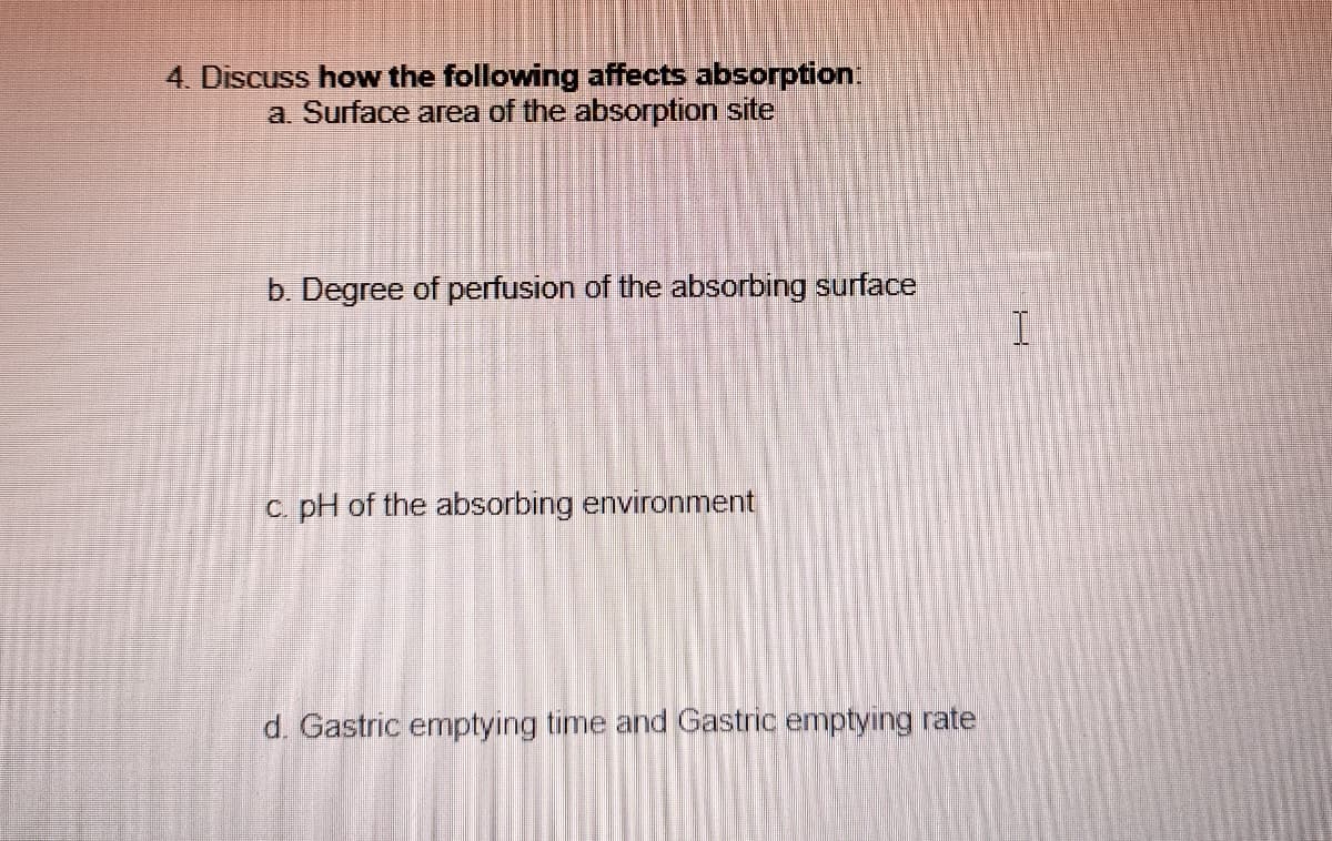 4. Discuss how the following affects absorption
a. Surface area of the absorption site
b. Degree of perfusion of the absorbing surface
I
c. pH of the absorbing environment
d. Gastric emptying time and Gastric emptying rate
