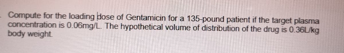 Compute for the loading dose of Gentamicin for a 135-pound patient if the target plasma
concentration is 0.06mg/L. The hypothetical volume of distribution of the drug is 0.36L/kg
body weight
