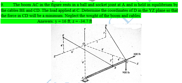 9.
The boom AC in the figure rests in a ball and socket joint at A and is held in equilibrium by
the cables BE and CD. The load applied at C. Determine the coordinates of D in the YZ plane so that
the force in CD will be a minimum. Neglect the weight of the boom and cables.
Answers: y = 16 ft; z = -34.7 ft
300 Ib
900 Ib
