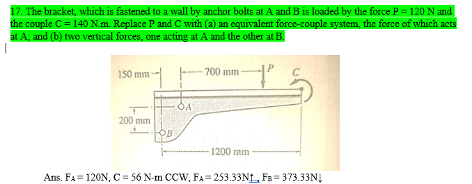 17. The bracket, which is fastened to a wall by anchor bolts at A and B is loaded by the force P = 120 N and
the couple C = 140 N.m. Replace P and C with (a) an equivalent force-couple system, the force of which acts
at A; and (b) two vertical forces, one acting at A and the other at B.
150 mm
700 mm
200 mm
1200 mm
Ans. FA= 120N, C= 56 N-m CCW, FA= 253.33NL FB= 373.33NĮ
%3D
