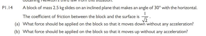 PI.14
A block of mass 2.5 kg slides on an inclined plane that makes an angle of 30° with the horizontal.
The coefficient of friction between the block and the surface is
(a) What force should be applied on the block so that it moves down without any acceleration?
(b) What force should be applied on the block so that it moves up without any acceleration?
