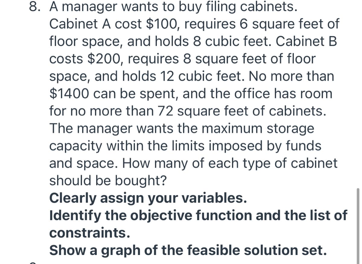 8. A manager wants to buy filing cabinets.
Cabinet A cost $100, requires 6 square feet of
floor space, and holds 8 cubic feet. Cabinet B
costs $200, requires 8 square feet of floor
space, and holds 12 cubic feet. No more than
$1400 can be spent, and the office has room
for no more than 72 square feet of cabinets.
The manager wants the maximum storage
capacity within the limits imposed by funds
and space. How many of each type of cabinet
should be bought?
Clearly assign your variables.
Identify the objective function and the list of
constraints.
Show a graph of the feasible solution set.
