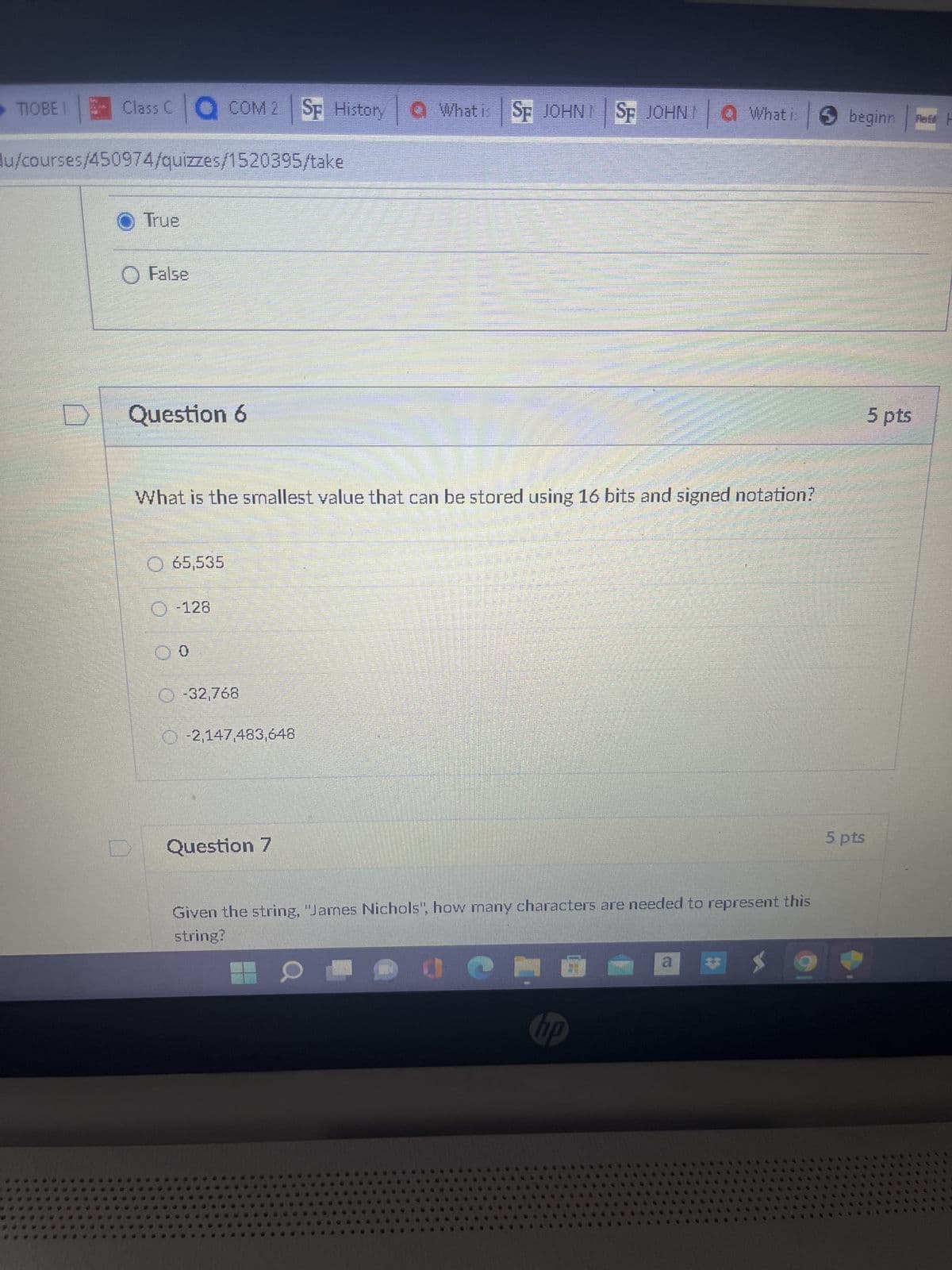 TIOBEI
Class C COM 2 SF History What is SF JOHN SF JOHN a What i
du/courses/450974/quizzes/1520395/take
● True
O False
Question 6
65,535
Ⓒ-128
What is the smallest value that can be stored using 16 bits and signed notation?
00
Ⓒ-32,768
-2,147,483,648
000
ODNO
MONTAN
Question 7
20
सantits
C
Given the string, "James Nichols", how many characters are needed to represent this
string?
X
hp
a
beginn Red F
5 pts
5 pts