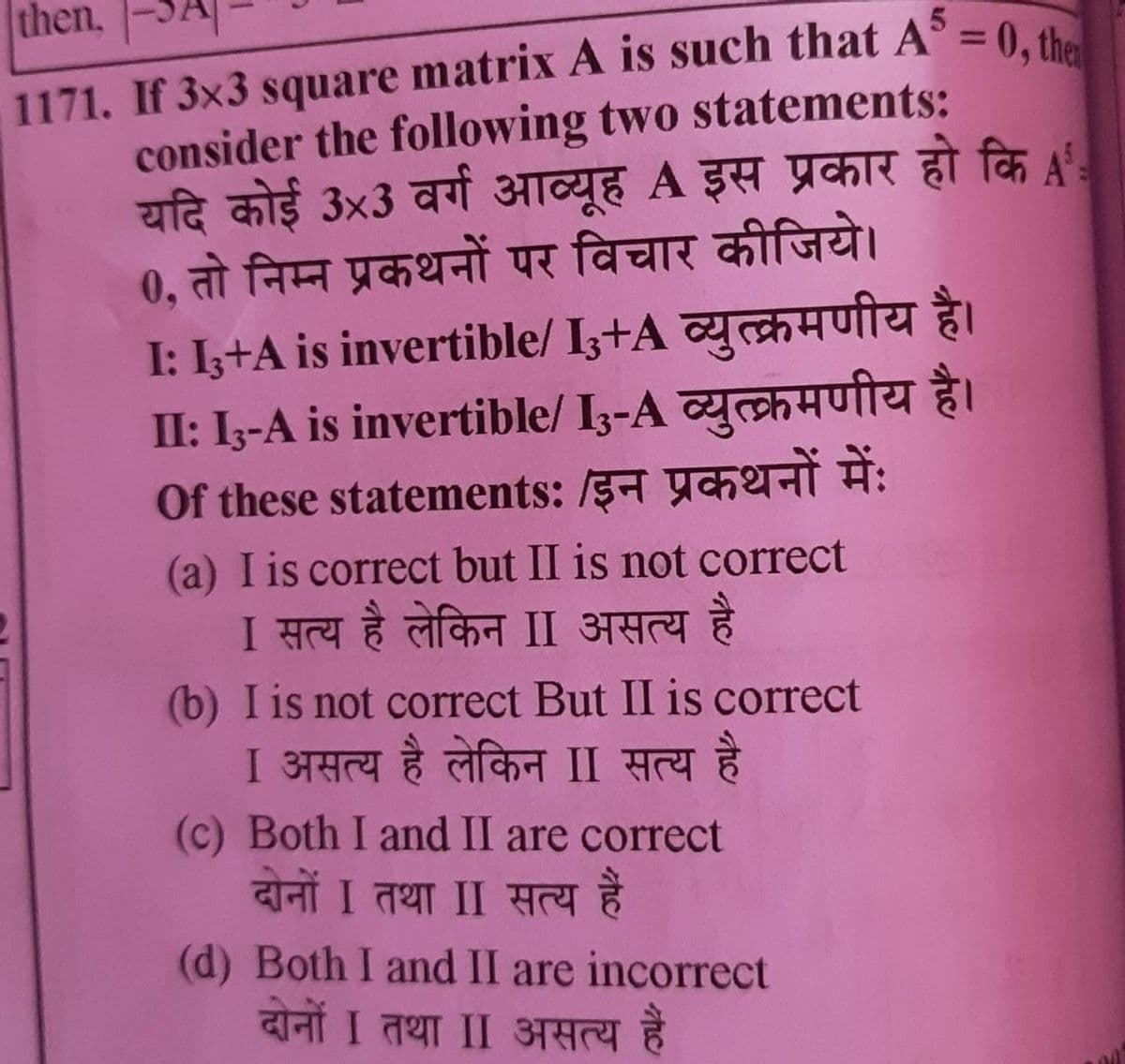 then.
1171. If 3x3
• matrix A is such that A = 0, then
consider the following two statements:
यदि कोई 3x3 वर्ग आव्यूह A इस प्रकार हो कि A
0, तो निम्न प्रकथनों पर विचार कीजिये।
I: Ib+A is invertible/ I3+A व्युत्क्रमणीय है।
II: I3-A is invertible/I3-A व्युत्क्रमणीय है।
of these statements: /इन प्रकथनों में:
(a) I is correct but II is not correct
I सत्य है लेकिन II असत्य है
(b) I is not correct But II is correct
I असत्य है लेकिन II सत्य है
(c) Both I and II are correct
दोनों I तथा II सत्य है
(d) Both I and II are incorrect
दोनों I तथा II असत्य है