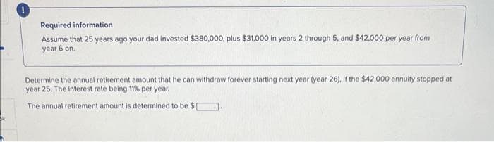 Required information
Assume that 25 years ago your dad invested $380,000, plus $31,000 in years 2 through 5, and $42,000 per year from
year 6 on.
Determine the annual retirement amount that he can withdraw forever starting next year (year 26), if the $42,000 annuity stopped at
year 25. The interest rate being 11% per year.
The annual retirement amount is determined to be $