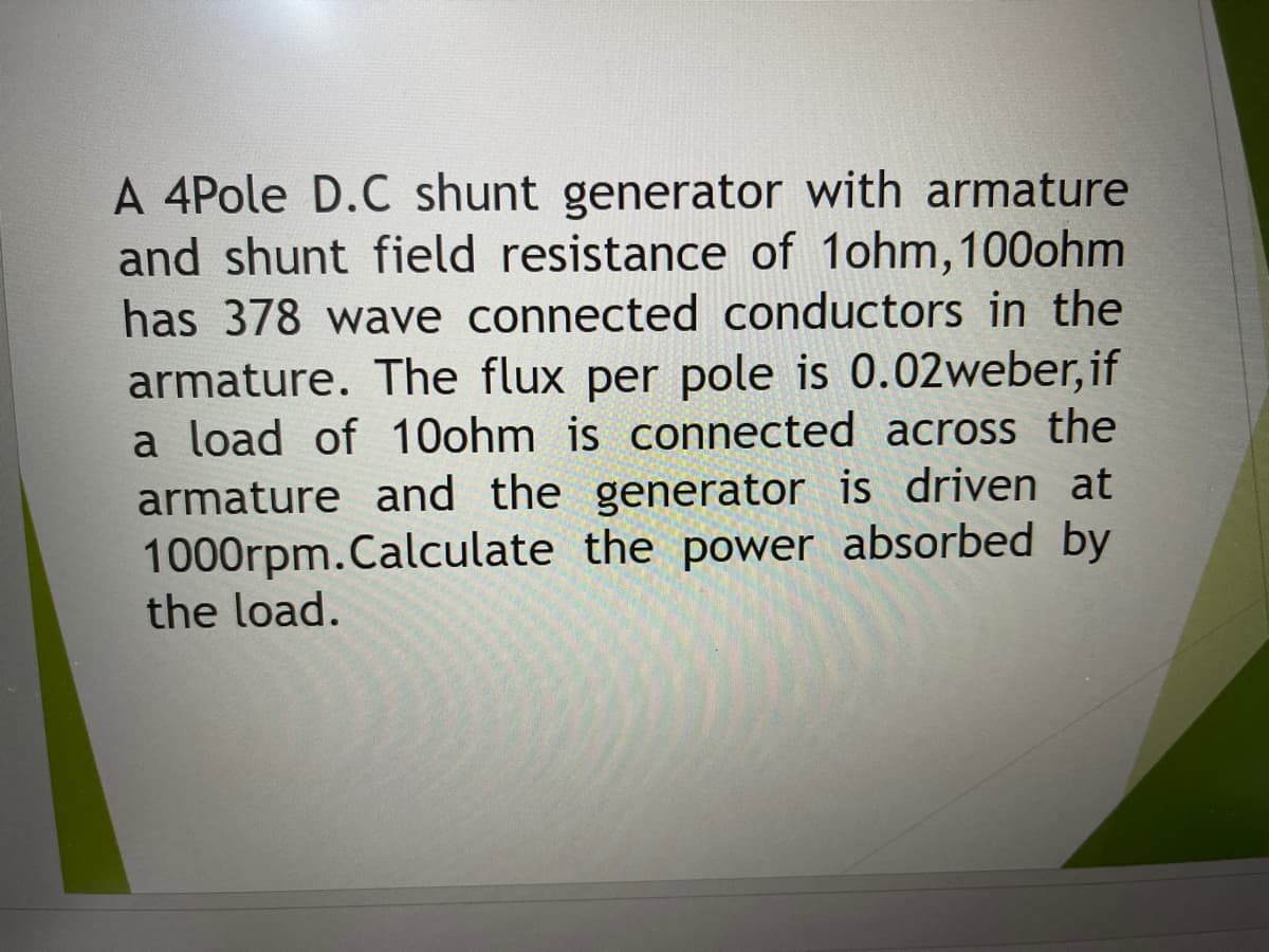 A 4Pole D.C shunt generator with armature
and shunt field resistance of 1ohm,100ohm
has 378 wave connected conductors in the
armature. The flux per pole is 0.02weber, if
a load of 10ohm is connected across the
armature and the generator is driven at
1000rpm.Calculate the power absorbed by
the load.
