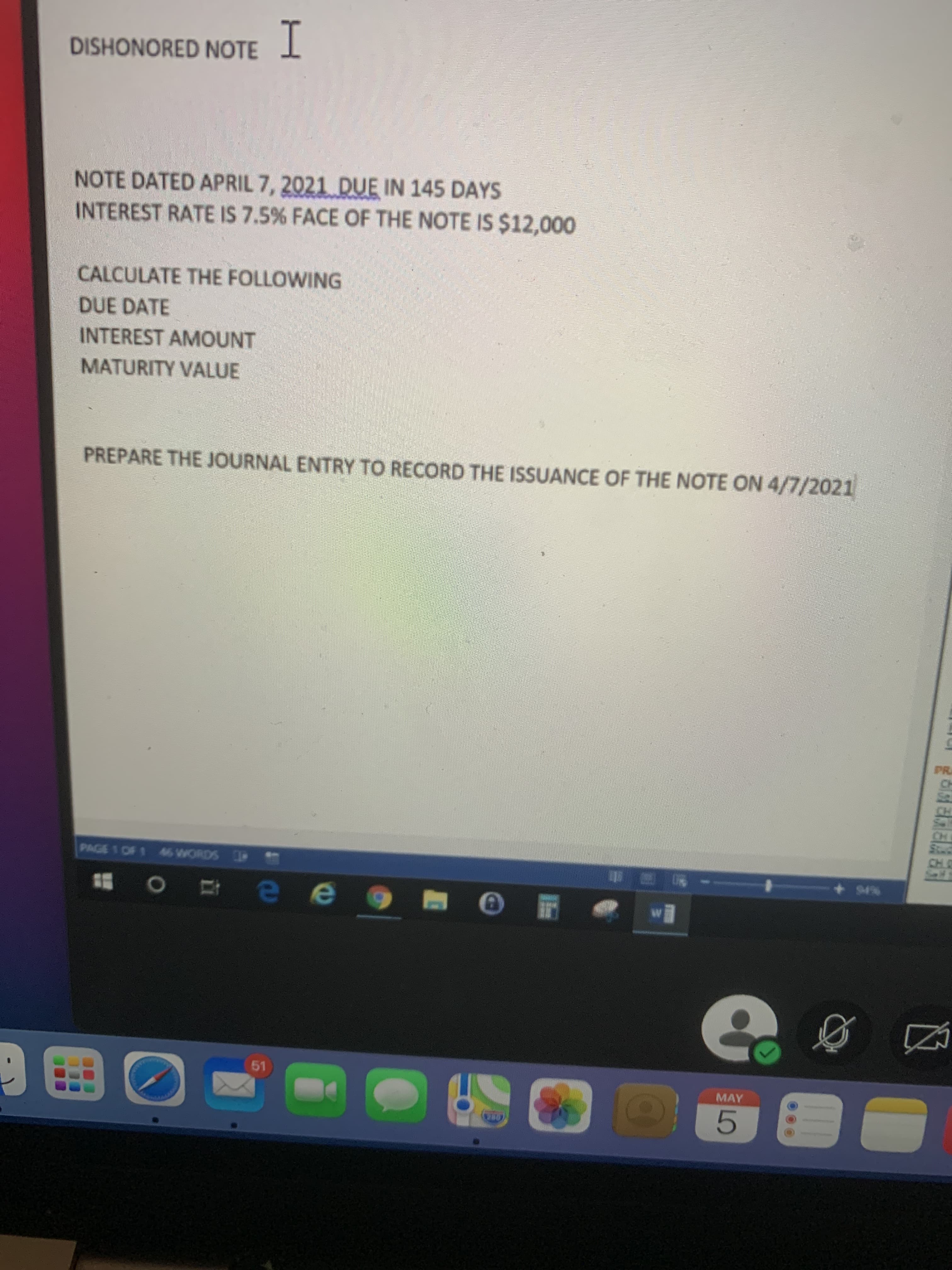 NOTE DATED APRIL 7, 2021 DUE IN 145 DAYS
INTEREST RATE IS 7.5% FACE OF THE NOTE IS $12,000
CALCULATE THE FOLLOWING
DUE DATE
INTEREST AMOUNT
MATURITY VALUE
