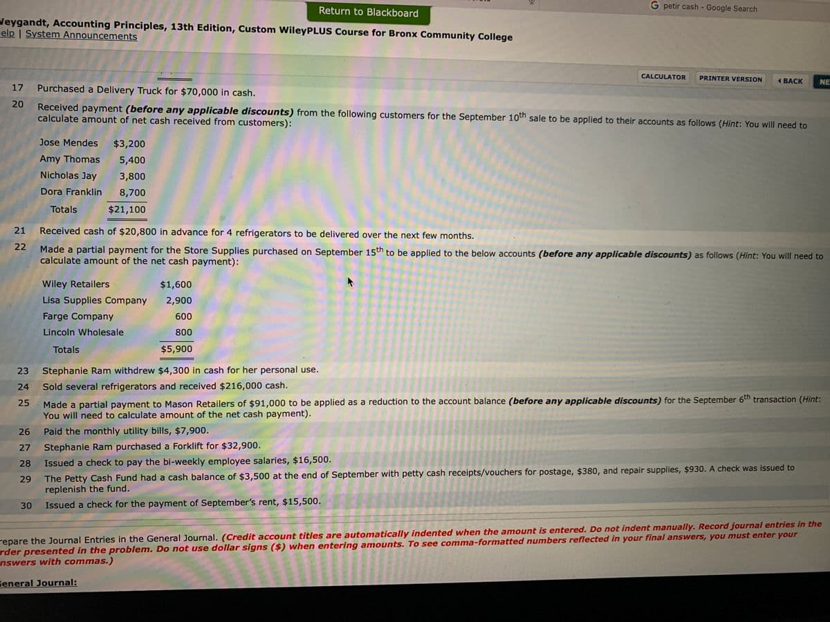 G petir cash - Google Search
Return to Blackboard
Jeygandt, Accounting Principles, 13th Edition, Custom WileyPLUS Course for Bronx Community College
elp I System Announcements
CALCULATOR
PRINTER VERSION
( BACK
NE
17
Purchased a Delivery Truck for $70,000 in cash.
20
Received payment (before any applicable discounts) from the following customers for the September 10th sale to be applied to their accounts as follows (Hint: You will need to
calculate amount of net cash received from customers):
Jose Mendes
$3,200
Amy Thomas
5,400
Nicholas Jay
3,800
Dora Franklin
8,700
Totals
$21,100
21
Received cash of $20,800 in advance for 4 refrigerators to be delivered over the next few months.
22
Made a partial payment for the Store Supplies purchased on September 15th to be applied to the below accounts (before any applicable discounts) as follows (Hint: You will need to
calculate amount of the net cash payment):
Wiley Retailers
$1,600
Lisa Supplies Company
2,900
Farge Company
600
Lincoln Wholesale
800
Totals
$5,900
23
Stephanie Ram withdrew $4,300 in cash for her personal use.
24
Sold several refrigerators and received $216,000 cash.
Made a partial payment to Mason Retailers of $91,000 to be applied as a reduction to the account balance (before any applicable discounts) for the September 6th transaction (Hint:
You will need to calculate amount of the net cash payment).
25
26
Paid the monthly utility bills, $7,900.
27
Stephanie Ram purchased a Forklift for $32,900.
28
Issued a check to pay the bi-weekly employee salaries, $16,500.
The Petty Cash Fund had a cash balance of $3,500 at the end of September with petty cash receipts/vouchers for postage, $380, and repair supplies, $930. A check was issued to
replenish the fund.
29
30
Issued a check for the payment of September's rent, $15,500.
repare the Journal Entries in the General Journal. (Credit account titles are automatically indented when the amount is entered. Do not indent manually. Record journal entries in the
rder presented in the problem. Do not use dollar signs ($) when entering amounts. To see comma-formatted numbers reflected in your final answers, you must enter your
nswers with commas.)
Feneral Journal:
