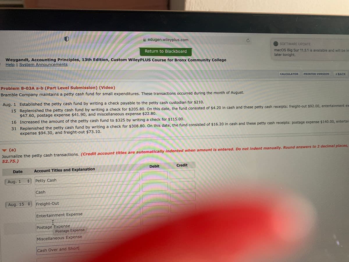 edugen.wileyplus.com
SOFTWARE UPDATE
Return to Blackboard
Weygandt, Accounting Principles, 13th Edition, Custom WileyPLUS Course for Bronx Community College
Help | System Announcements
macOS Big Sur 11.3.1 is available and will be in
later tonight.
CALCULATOR
PRINTER VERSION
4 ВАCK
Problem 8-03A a-b (Part Level Submission) (Video)
Bramble Company maintains a petty cash fund for small expenditures. These transactions occurred during the month of August.
Aug. 1 Established the petty cash fund by writing a check payable to the petty cash custodian for $210.
15 Replenished the petty cash fund by writing a check for $205.80. On this date, the fund consisted of $4.20 in cash and these petty cash receipts: freight-out $92.00, entertainment ex
$47.60, postage expense $41.90, and miscellaneous expense $22.80.
16 Increased the amount of the petty cash fund to $325 by writing a check for $115.00.
31 Replenished the petty cash fund by writing a check for $308.80. On this date, the fund consisted of $16.20 in cash and these petty cash receipts: postage expense $140.00, entertair
expense $94.30, and freight-out $73.10.
(a)
Journalize the petty cash transactions. (Credit account titles are automatically indented when amount is entered. Do not indent manually. Round answers to 2 decimal places,
52.75.)
Debit
Credit
Date
Account Titles and Explanation
Aug. 1
Petty Cash
Cash
Aug. 15
Freight-Out
Entertainment Expense
Postage Expense
Postage Expense
Miscellaneous Expense
Cash Over and Short
