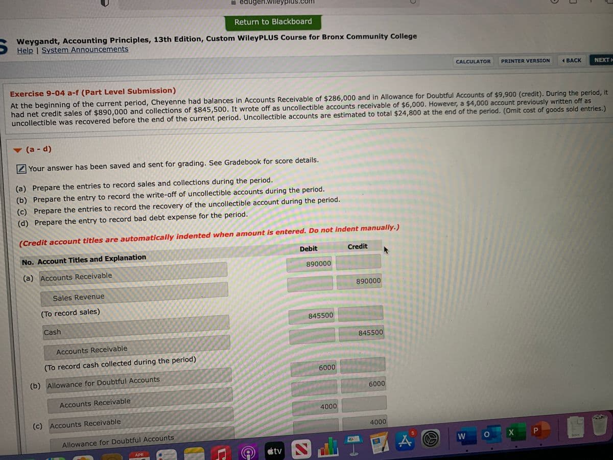 iedugen.wileyplus.
Return to Blackboard
Weygandt, Accounting Principles, 13th Edition, Custom WileyPLUS Course for Bronx Community College
Help | System Announcements
CALCULATOR
PRINTER VERSION
( BACK
NEXT
Exercise 9-04 a-f (Part Level Submission)
At the beginning of the current period, Cheyenne had balances in Accounts Receivable of $286,000 and in Allowance for Doubtful Accounts of $9,900 (credit). During the period, it
had net credit sales of $890,000 and collections of $845,500. It wrote off as uncollectible accounts receivable of $6,000. However, a $4,000 account previously written off as
uncollectible was recovered before the end of the current period. Uncollectible accounts are estimated to total $24,800 at the end of the period. (Omit cost of goods sold entries.)
(a - d)
Your answer has been saved and sent for grading. See Gradebook for score details.
(a) Prepare the entries to record sales and collections during the period.
(b) Prepare the entry to record the write-off of uncollectible accounts during the period.
(c) Prepare the entries to record the recovery of the uncollectible account during the period.
(d) Prepare the entry to record bad debt expense for the period.
(Credit account titles are automatically indented when amount is entered. Do not indent manually.)
No. Account Titles and Explanation
Debit
Credit
890000
(a) Accounts Receivable
890000
Sales Revenue
(To record sales)
845500
Cash
845500
Accounts Receivable
(To record cash collected during the period)
6000
(b) Allowance for Doubtful Accounts
6000
Accounts Receivable
4000
(c) Accounts Receivable
4000
Allowance for Doubtful Accounts
PAES
W
DOCX
étv
APR
P
