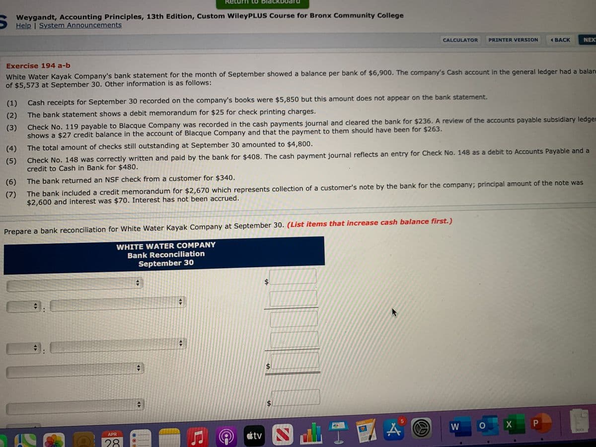 turn to Blackboard
Weygandt, Accounting Principles, 13th Edition, Custom WileyPLUS Course for Bronx Community College
Help | System Announcements
CALCULATOR
PRINTER VERSION
BACK
NEX
Exercise 194 a-b
White Water Kayak Company's bank statement for the month of September showed a balance per bank of $6,900. The company's Cash account in the general ledger had a balan
of $5,573 at September 30. Other information is as follows:
(1)
Cash receipts for September 30 recorded on the company's books were $5,850 but this amount does not appear on the bank statement.
(2)
The bank statement shows a debit memorandum for $25 for check printing charges.
(3)
Check No. 119 payable to Blacque Company was recorded in the cash payments journal and cleared the bank for $236. A review of the accounts payable subsidiary ledger
shows a $27 credit balance in the account of Blacque Company and that the payment to them should have been for $263.
(4)
The total amount of checks still outstanding at September 30 amounted to $4,800.
Check No. 148 was correctly written and paid by the bank for $408. The cash payment journal reflects an entry for Check No. 148 as a debit to Accounts Payable and a
credit to Cash in Bank for $480.
(5)
(6)
The bank returned an NSF check from a customer for $340.
The bank included a credit memorandum for $2,670 which represents collection of a customer's note by the bank for the company; principal amount of the note was
$2,600 and interest was $70. Interest has not been accrued.
(7)
Prepare a bank reconciliation for White Water Kayak Company at September 30. (List items that increase cash balance first.)
WHITE WATER COMPANY
Bank Reconciliation
September 30
PAGES
W
O X P
APR
átv
DOCK
28
%24
%24
%24
