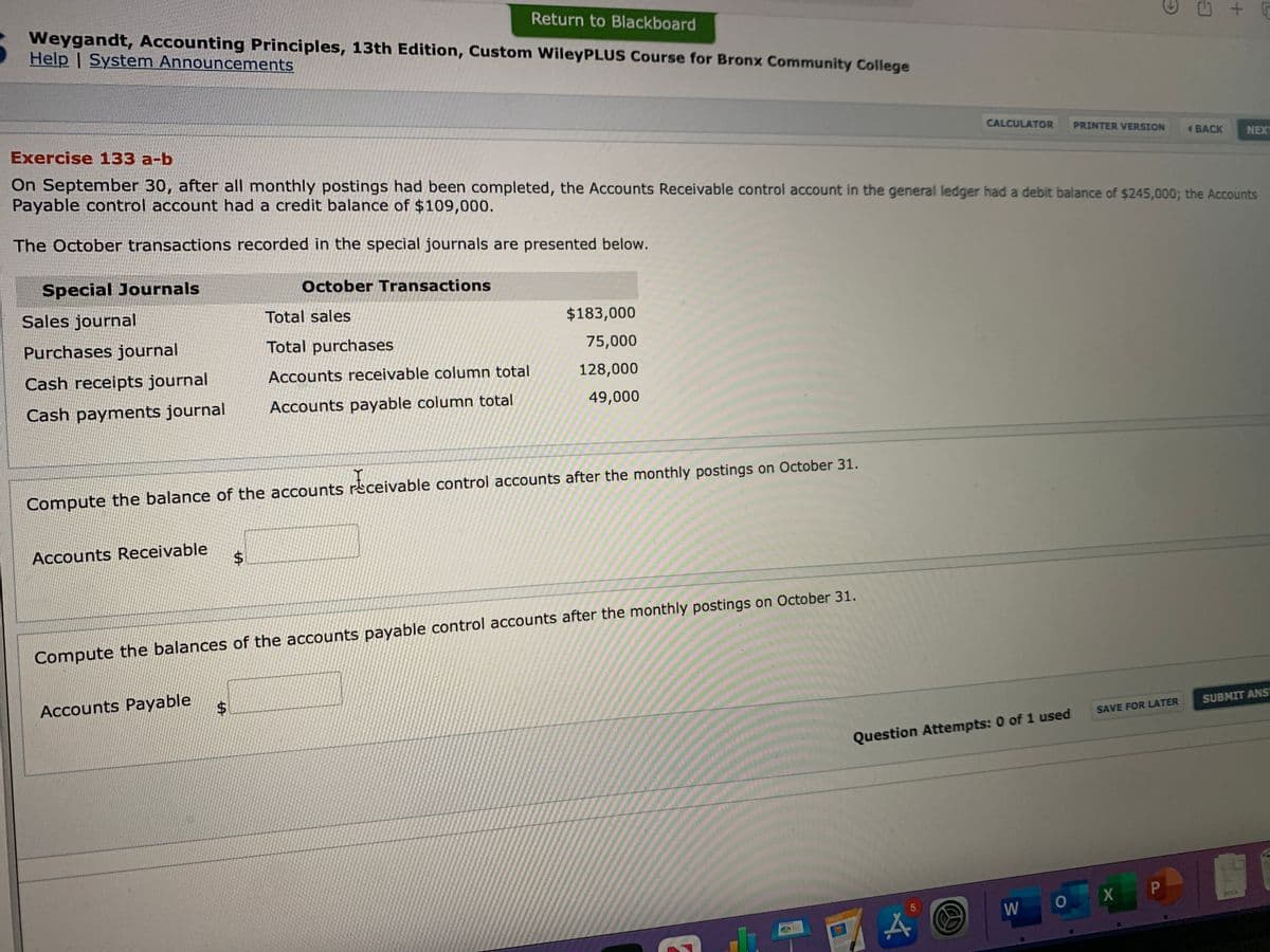 Return to Blackboard
Weygandt, Accounting Principles, 13th Edition, Custom WileyPLUS Course for Bronx Community College
Help | System Announcements
Exercise 133 a-b
CALCULATOR
PRINTER VERSION
BACK
NEXT
On September 30, after all monthly postings had been completed, the Accounts Receivable control account in the general ledger had a debit balance of $245,000; the Accounts
Payable control account had a credit balance of $109,000.
The October transactions recorded in the special journals are presented below.
Special Journals
October Transactions
Sales journal
Total sales
$183,000
Purchases journal
Total purchases
75,000
Cash receipts journal
Accounts receivable column total
128,000
Cash payments journal
Accounts payable column total
49,000
Compute the balance of the accounts rsceivable control accounts after the monthly postings on October 31.
Accounts Receivable
Compute the balances of the accounts payable control accounts after the monthly postings on October 31.
Accounts Payable
SUBMIT ANS
SAVE FOR LATER
Question Attempts: 0 of 1 used
X P
DOCK
W
PAGES
5,
%24
%24
