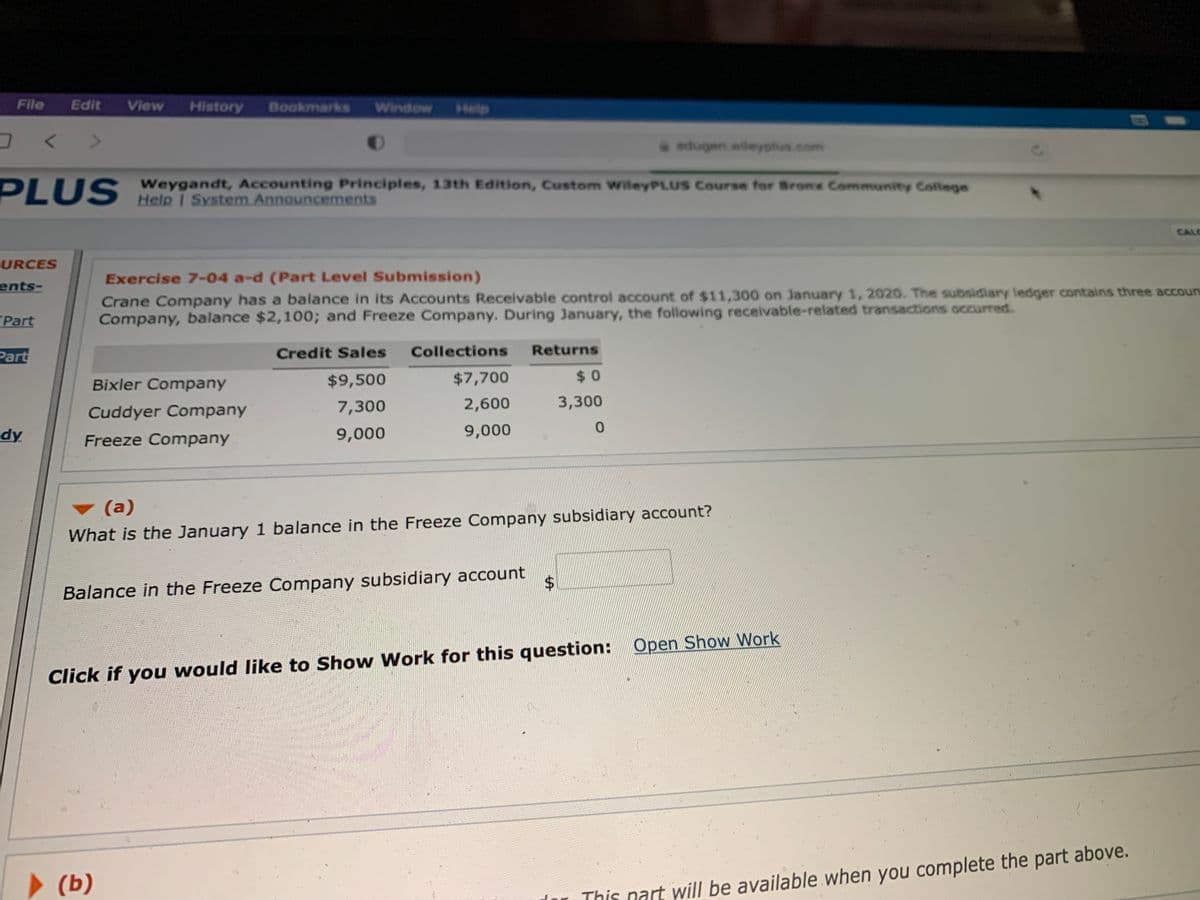 File
Edit
View
History
Bookmarks
Window
Help
edugen.wileyphus.com
Weygandt, Accounting Principles, 13th Edition, Custom wileyPLUS Course for Bronx Community College
PLUS Help I System Announcements
CALC
URCES
Exercise 7-04 a-d (Part Level Submission)
ents-
Crane Company has a balance in its Accounts Receivable control account of $11,300 on January 1, 2020. The subsidiary ledger contains three accouna
Company, balance $2,100; and Freeze Company. During January, the following receivable-related transactions occurred.
Part
Part
Credit Sales
Collections
Returns
Bixler Company
$9,500
$7,700
$0
7,300
2,600
3,300
Cuddyer Company
dy
Freeze Company
9,000
9,000
0.
(a)
What is the January 1 balance in the Freeze Company subsidiary account?
$4
Balance in the Freeze Company subsidiary account
Click if you would like to Show Work for this question: Open Show Work
> (b)
(Ь)
This nart will be available when you complete the part above.
