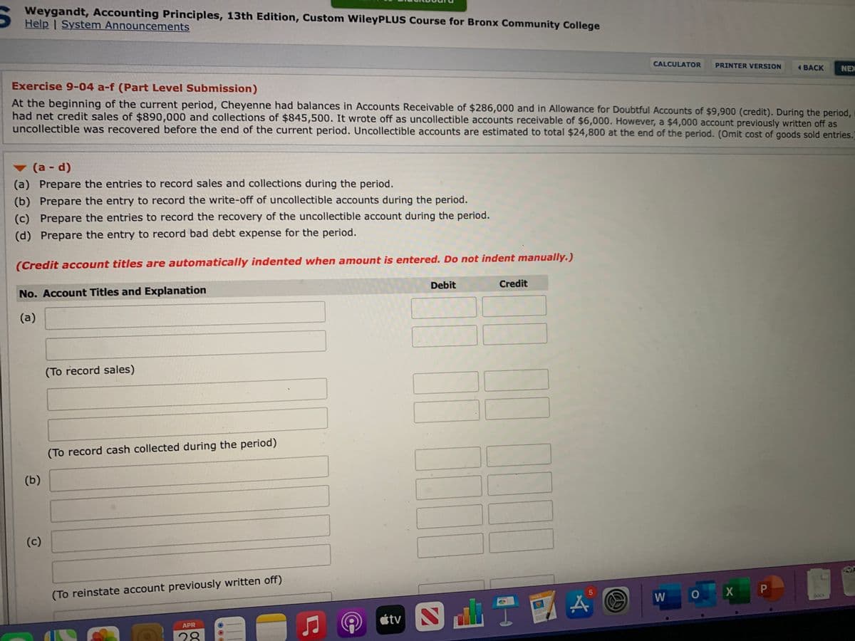 Weygandt, Accounting Principles, 13th Edition, Custom WileyPLUS Course for Bronx Community College
Help I System Announcements
CALCULATOR
PRINTER VERSION
4 ВАСК
NEX
Exercise 9-04 a-f (Part Level Submission)
At the beginning of the current period, Cheyenne had balances in Accounts Receivable of $286,000 and in Allowance for Doubtful Accounts of $9,900 (credit). During the period,
had net credit sales of $890,000 and collections of $845,500. It wrote off as uncollectible accounts receivable of $6,000. However, a $4,000 account previously written off as
uncollectible was recovered before the end of the current period. Uncollectible accounts are estimated to total $24,800 at the end of the period. (Omit cost of goods sold entries.
(a - d)
(a) Prepare the entries to record sales and collections during the period.
(b) Prepare the entry to record the write-off of uncollectible accounts during the period.
(c) Prepare the entries to record the recovery of the uncollectible account during the period.
(d) Prepare the entry to record bad debt expense for the period.
(Credit account titles are automatically indented when amount is entered. Do not indent manually.)
Debit
Credit
No. Account Titles and Explanation
(a)
(To record sales)
(To record cash collected during the period)
(b)
(c)
(To reinstate account previously written off)
X P
DOCK
山
átv
APR
28
