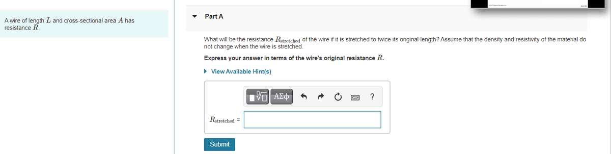 Part A
A wire of length L and cross-sectional area A has
resistance R
What will be the resistance Rstretched of the wire if it is stretched to twice its original length? Assume that the density and resistivity of the material do
not change when the wire is stretched.
Express your answer in terms of the wire's original resistance R.
• View Available Hint(s)
Rstretched =
Submit
