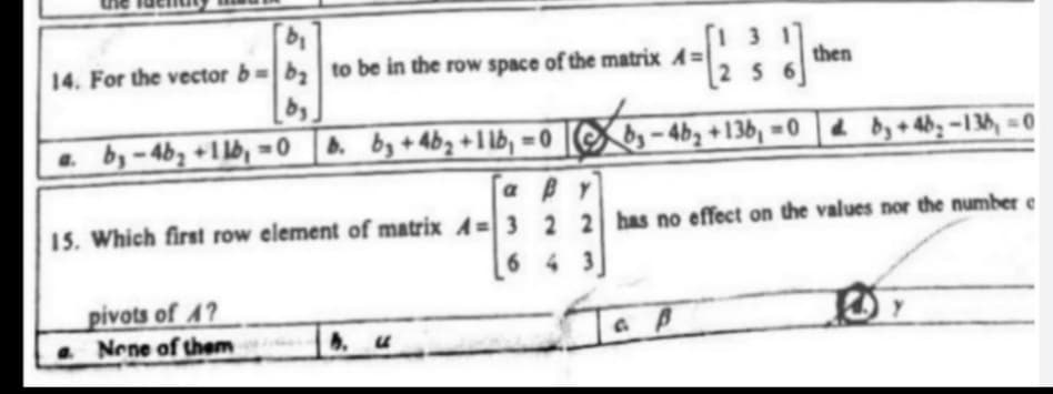 14. For the vector b-b, to be in the row space of the matrix A=
then
[2 56
by
by - 4b3 +1 lb, =
0 |8. by +4bz +I lb, = 0 [S
by-4b2 +136, =0 4 by+4b; -136, = 0
a BY
15. Which first row element of matrix A= 3 2 2 has no effect on the values nor the number e
6 4
pivots of A?
Nene of them
