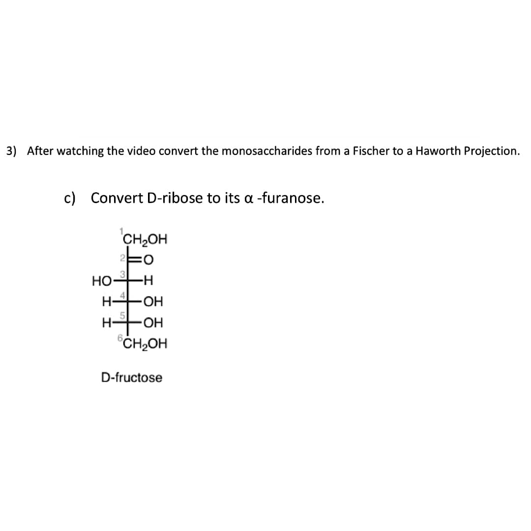 3) After watching the video convert the monosaccharides from a Fischer to a Haworth Projection.
c) Convert D-ribose to its a -furanose.
HO
H-
CH₂OH
-H
-OH
-OH
CH₂OH
D-fructose