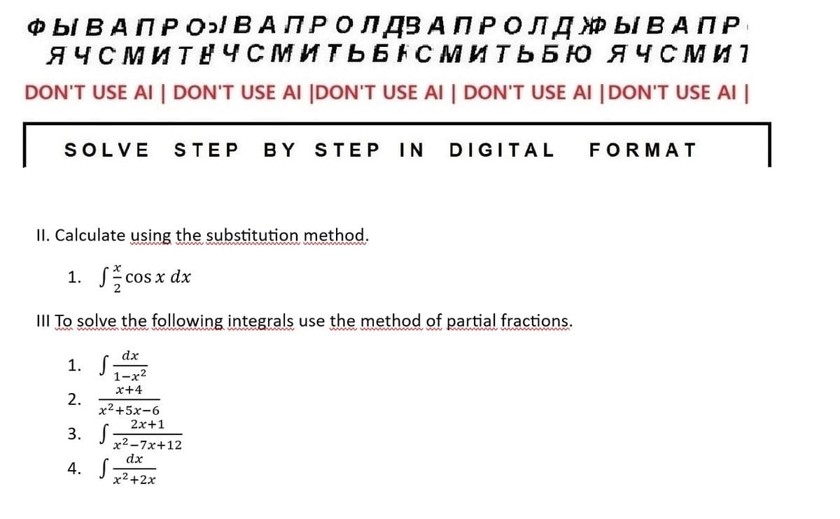 ФЫВА ПРО ВАПРОПДВА ПРОЛДЖЫВАПР
ЯЧСМИТЕЧСМИТЬБАСМИТЬБЮ ЯЧСМИ 1
DON'T USE AI | DON'T USE AI |DON'T USE AI | DON'T USE AI |DON'T USE AI |
SOLVE STEP BY STEP IN DIGITAL FORMAT
II. Calculate using the substitution method.
1. a c
III To solve the following integrals use the method of partial fractions.
1. .
2.
3. -
4. -
cos x dx
dx
1-x²
x+4
x2+5x-6
2x+1
x2-7x+12
dx
x2+2x