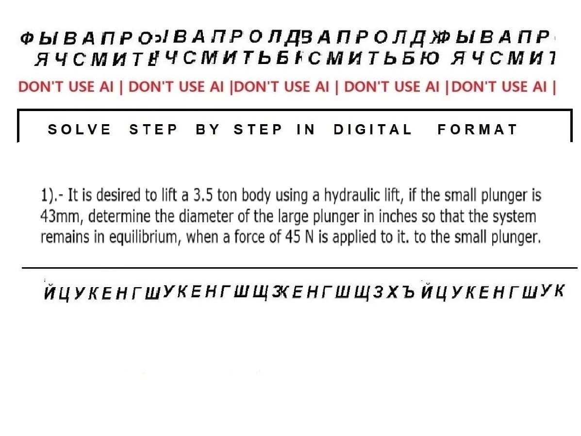 ФЫ В А П Р О ВАПРОЛДЗ АПРОЛДЖЫВАПР
ЯЧСМИТНЧСМИТЬБАСМИТЬБЮ ЯЧСми
DON'T USE AI | DON'T USE AI |DON'T USE AI | DON'T USE AI |DON'T USE AI |
SOLVE STEP BY STEP IN DIGITAL FORMAT
I
1). - It is desired to lift a 3.5 ton body using a hydraulic lift, if the small plunger is
43mm, determine the diameter of the large plunger in inches so that the system
remains in equilibrium, when a force of 45 N is applied to it. to the small plunger.
ЙЦУКЕНГШУКЕНГШШКЕНГШЩЗХЪЙЦУКЕНГ ШУк
