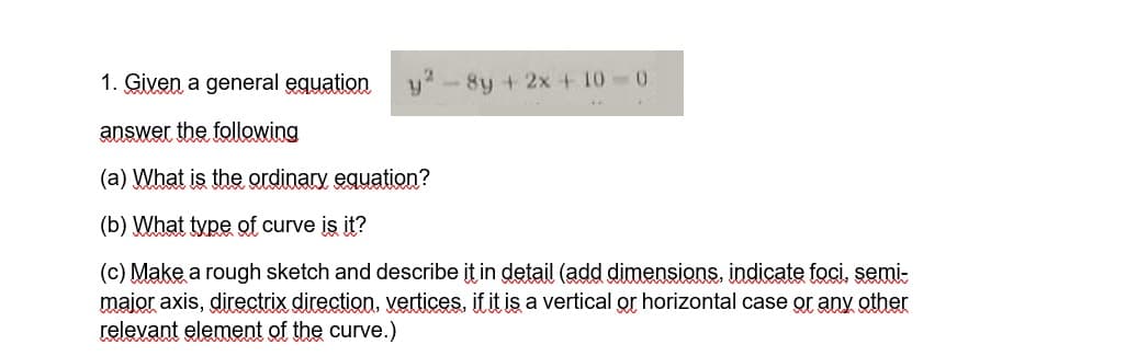 1. Given a general equation
answer the following
(a) What is the ordinary equation?
(b) What type of curve is it?
(c) Make a rough sketch and describe it in detail (add dimensions, indicate foci, semi-
major axis, directrix direction, vertices, if it is a vertical or horizontal case or any other
relevant element of the curve.)
-8y + 2x + 10-0