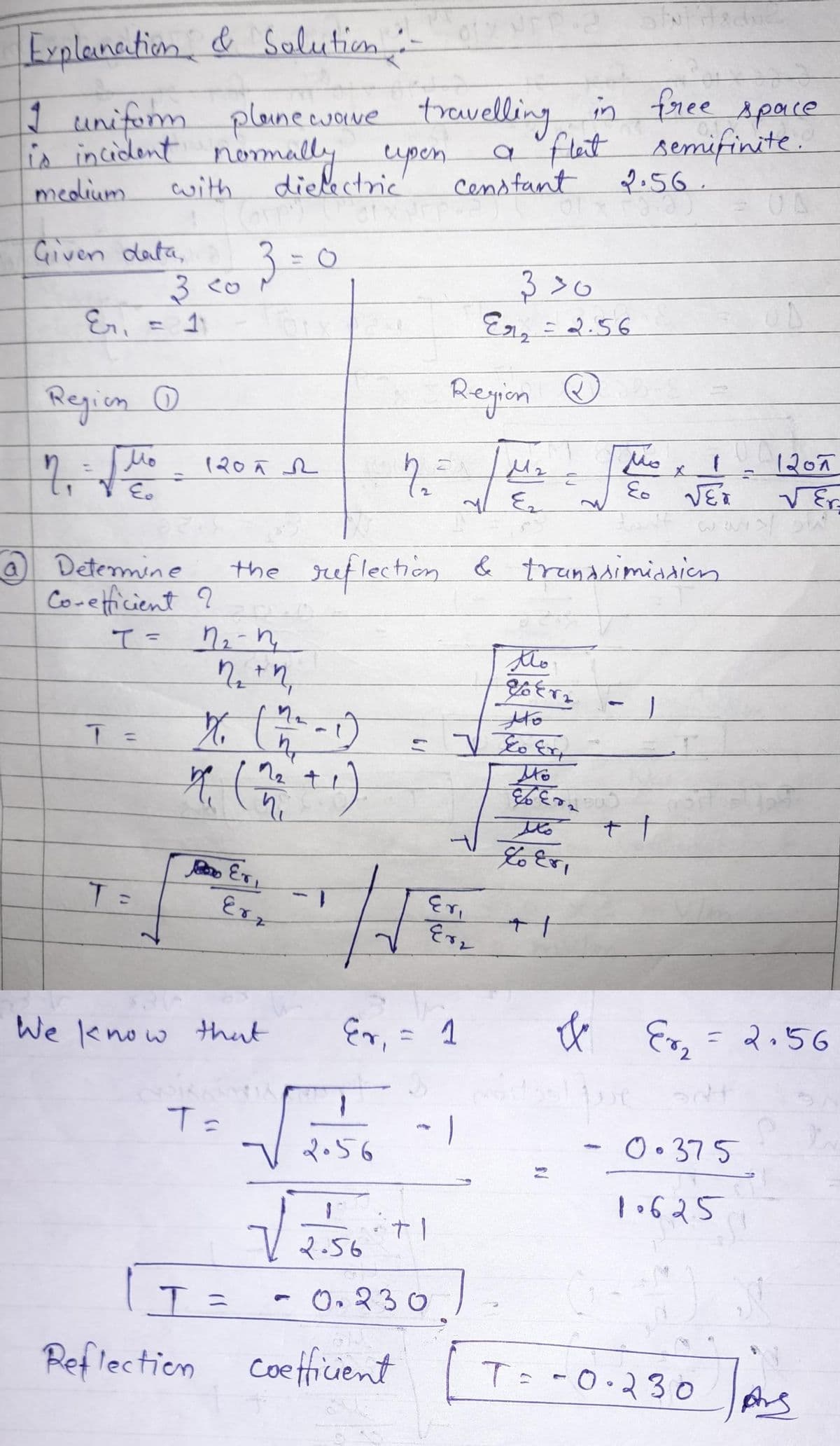 Explanation & Solution :-
I uniform planewave travelling in free space
is incident normally upen
a flat semifinite.
medium
dielectric
2.56.
Given data,
7₁
with
Eri 11
Region (
Мо
VE₂
Eo
=
3 <0
T =
Determine
Co-efficient ?
T =
Corpi
1205 2
T = 1₂-1₂
3 = 0
T=
X6 (he
14 ( 1₂² +1)
n₁
I=
We know that
ਪ
Er,
Erz
1
√
the reflection & transsimiation
1
2.56
1.
2.56
Er, = 1
Censtant
Region
M₂
n₂ = μ₁
Ez
Reflection coefficient
Eri
Er₂
+1
0.230
330
Er₂ = 2.56
Ⓡ
Ho
=] To Ext
Mo
1
2
tho
Tokra
%E0
ملا
toer,
+
&
منا
1
48
Eo
++
pue
f
√ER
x
0.375
10625
-
r, = 2.56
T= -0.230
1207
√Er
Ars