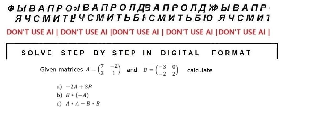 ФЫВАПРОЫВАПРОЛДВА ПРОЛДЖЫВАПР
ЯЧСМИ ТЕЧСМИТЬБАСМИТЬБЮ ЯЧСми
DON'T USE AI | DON'T USE AI |DON'T USE AI | DON'T USE AI |DON'T USE AI |
SOLVE STEP BY STEP IN DIGITAL
7³) and B = (32) calculate
-2
Given matrices A =
(²7²)
FORMAT
a) -2A + 3B
b) B * (-A)
c) A* A - B* В
I