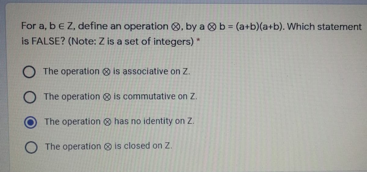 For a, beZ, define an operation 8, by a 8b = (a+b)(a+b). Which statement
is FALSE? (Note: Z is a set of integers) *
O The operation is associative on Z.
O The operation O is commutative on Z.
The operation O has no identity on Z.
O The operation is closed on Z.
