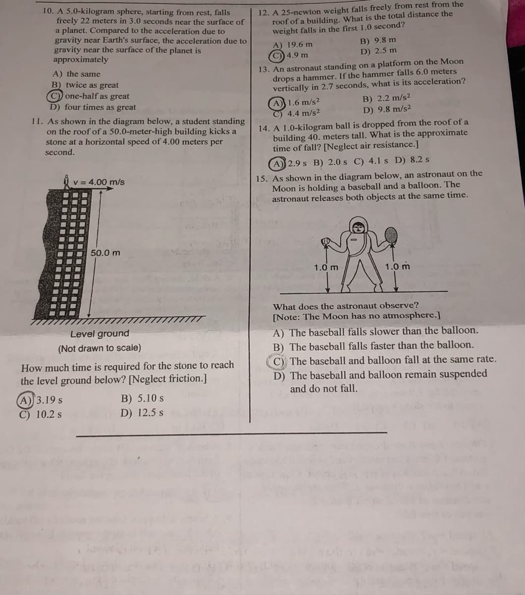 10. A 5.0-kilogram sphere, starting from rest, falls
freely 22 meters in 3.0 seconds near the surface of
a planet. Compared to the acceleration due to
gravity near Earth's surface, the acceleration due to
gravity near the surface of the planet is
approximately
12. A 25-newton weight falls freely from rest from the
roof of a building. What is the total distance the
weight falls in the first 1.0 second?
B) 9.8 m
A) 19.6 m
C)) 4.9 m
D) 2.5 m
13. An astronaut standing on a platform on the Moon
drops a hammer. If the hammer falls 6.0 meters
vertically in 2.7 seconds, what is its acceleration?
A) the same
B) twice as great
C) one-half as great
D) four times as great
A) 1.6 m/s²
C) 4.4 m/s²
B) 2.2 m/s²
D) 9.8 m/s²
11. As shown in the diagram below, a student standing
on the roof of a 50.0-meter-high building kicks a
stone at a horizontal speed of 4.00 meters per
second.
14. A 1.0-kilogram ball is dropped from the roof of a
building 40. meters tall. What is the approximate
time of fall? [Neglect air resistance.]
A 2.9 s B) 2.0 s C) 4.1 s D) 8.2 s
15. As shown in the diagram below, an astronaut on the
Moon is holding a baseball and a balloon. The
astronaut releases both objects at the same time.
V = 4.00 m/s
50.0 m
1.0 m
1.0 m
What does the astronaut observe?
[Note: The Moon has no atmosphere.]
Level ground
A) The baseball falls slower than the balloon.
(Not drawn to scale)
B) The baseball falls faster than the balloon.
C) The baseball and balloon fall at the same rate.
How much time is required for the stone to reach
the level ground below? [Neglect friction.]
D) The baseball and balloon remain suspended
and do not fall.
А))3.19 s
B) 5.10 s
D) 12.5 s
C) 10.2 s

