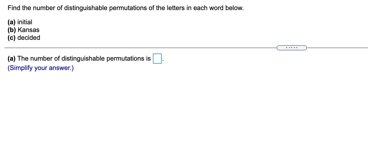 Find the number of distinguishable permutations of the letters in each word below.
(a) initial
(b) Kansas
(c) decided
.....
(a) The number of distinguishable permutations is
(Simplify your answer.)
