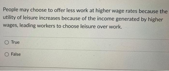 People may choose to offer less work at higher wage rates because the
utility of leisure increases because of the income generated by higher
wages, leading workers to choose leisure over work.
O True
O False
