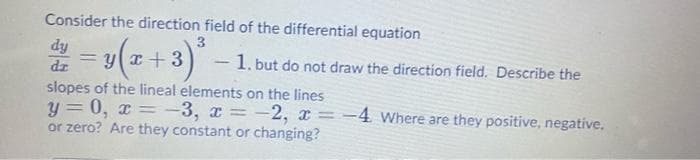 Consider the direction field of the differential equation
dy
= y(r+3) – 1. but do not draw the direction field, Describe the
dz
slopes of the lineal elements on the lines
y = 0, x = -3, x
or zero? Are they constant or changing?
-2, x = -4 Where are they positive, negative,
