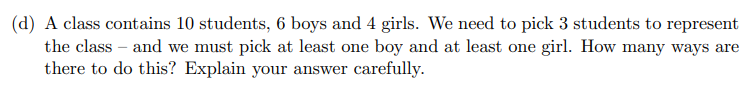 (d) A class contains 10 students, 6 boys and 4 girls. We need to pick 3 students to represent
the class - and we must pick at least one boy and at least one girl. How many ways are
there to do this? Explain your answer carefully.