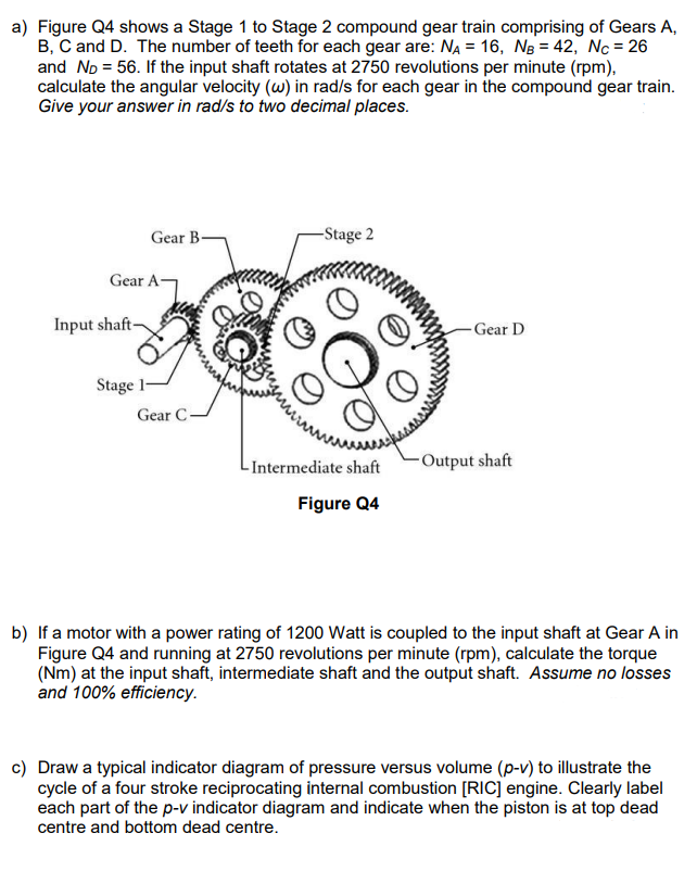 a) Figure Q4 shows a Stage 1 to Stage 2 compound gear train comprising of Gears A,
B, C and D. The number of teeth for each gear are: NA = 16, NB = 42, Nc = 26
and ND = 56. If the input shaft rotates at 2750 revolutions per minute (rpm),
calculate the angular velocity (w) in rad/s for each gear in the compound gear train.
Give your answer in rad/s to two decimal places.
Gear B
Gear A-
Input shaft-
Stage 1-
Gear C
-Stage 2
-Intermediate shaft
Figure Q4
Gear D
-Output shaft
b) If a motor with a power rating of 1200 Watt is coupled to the input shaft at Gear A in
Figure Q4 and running at 2750 revolutions per minute (rpm), calculate the torque
(Nm) at the input shaft, intermediate shaft and the output shaft. Assume no losses
and 100% efficiency.
c) Draw a typical indicator diagram of pressure versus volume (p-v) to illustrate the
cycle of a four stroke reciprocating internal combustion [RIC] engine. Clearly label
each part of the p-v indicator diagram and indicate when the piston is at top dead
centre and bottom dead centre.