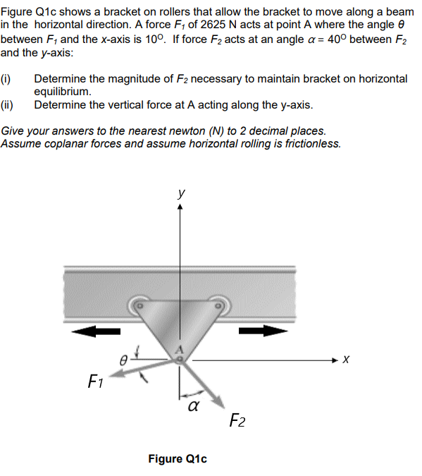 Figure Q1c shows a bracket on rollers that allow the bracket to move along a beam
in the horizontal direction. A force F₁ of 2625 N acts at point A where the angle
between F, and the x-axis is 100. If force F₂ acts at an angle a = 40° between F2
and the y-axis:
(i)
Determine the magnitude of F2 necessary to maintain bracket on horizontal
equilibrium.
(ii) Determine the vertical force at A acting along the y-axis.
Give your answers to the nearest newton (N) to 2 decimal places.
Assume coplanar forces and assume horizontal rolling is frictionless.
F1
y
२
Figure Q1c
F2