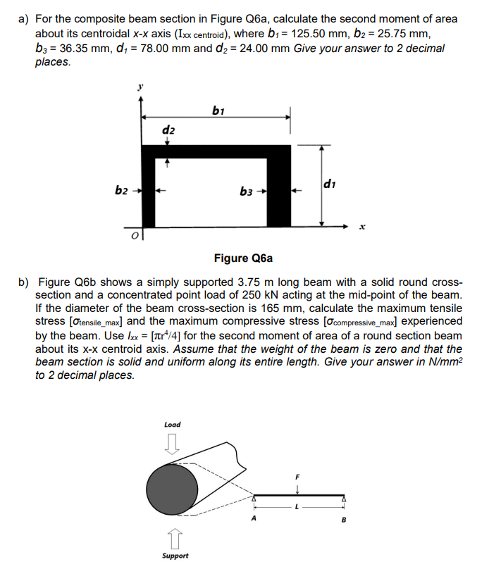 a) For the composite beam section in Figure Q6a, calculate the second moment of area
about its centroidal x-x axis (Ixx centroid), where b₁ = 125.50 mm, b₂ = 25.75 mm,
b3 = 36.35 mm, d₁ = 78.00 mm and d₂ = 24.00 mm Give your answer to 2 decimal
places.
b2 →→
dz
Load
b1
Support
b3 →
Figure Q6a
b) Figure Q6b shows a simply supported 3.75 m long beam with a solid round cross-
section and a concentrated point load of 250 kN acting at the mid-point of the beam.
If the diameter of the beam cross-section is 165 mm, calculate the maximum tensile
stress [Otensile_max] and the maximum compressive stress [Ocompressive_max] experienced
by the beam. Use lxx = [¹/4] for the second moment of area of a round section beam
about its x-x centroid axis. Assume that the weight of the beam is zero and that the
beam section is solid and uniform along its entire length. Give your answer in N/mm²
to 2 decimal places.
d1