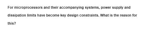 For microprocessors and their accompanying systems, power supply and
dissipation limits have become key design constraints. What is the reason for
this?
