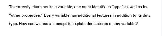 To correctly characterize a variable, one must identify its "type" as well as its
"other properties." Every variable has additional features in addition to its data
type. How can we use a concept to explain the features of any variable?
