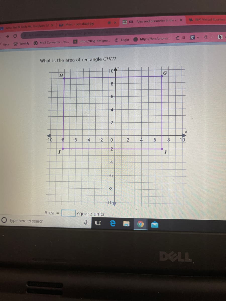 Meet - ngv-rhind-jey
IXL-Area and perimeter in the c X
* KMI Virlual Business
tro Jus 8 lech Mr, Gresham 24 x
→ C
maleumey/ and pe e n corn puine
https://lag-designe. I Login
https://hac.fultonsc.. SI
k! e SI
E Apps W Weebly Mp3 Converter - Yo...
What is the area of rectangle GHIJ?
104
H
G
4
2
-10
-8
-6-
-4
-2
4
8
10
-2
I
-4
-8
-10
Area =
square units
Type here to search
DELL
