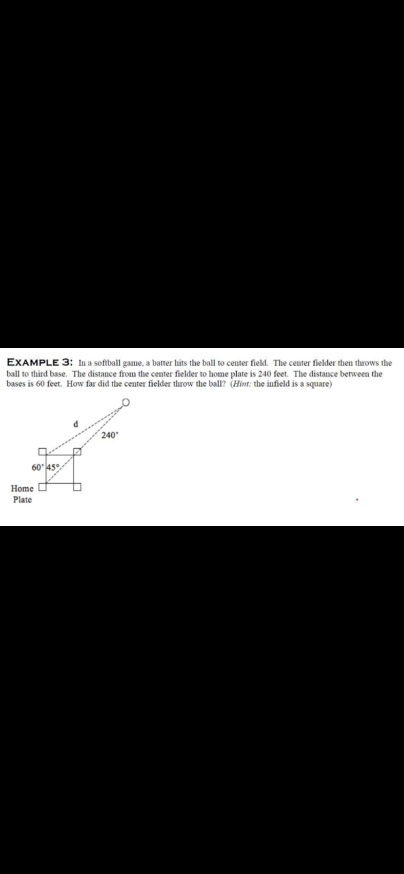 EXAMPLE 3: In a softball game, a batter hits the ball to center field. The center fielder then throws the
ball to third base. The distance from the center fielder to home plate is 240 feet. The distance between the
bases is 60 feet. How far did the center fielder throw the ball? (Hint: the infield is a square)
240'
60'45°
Home
Plate
