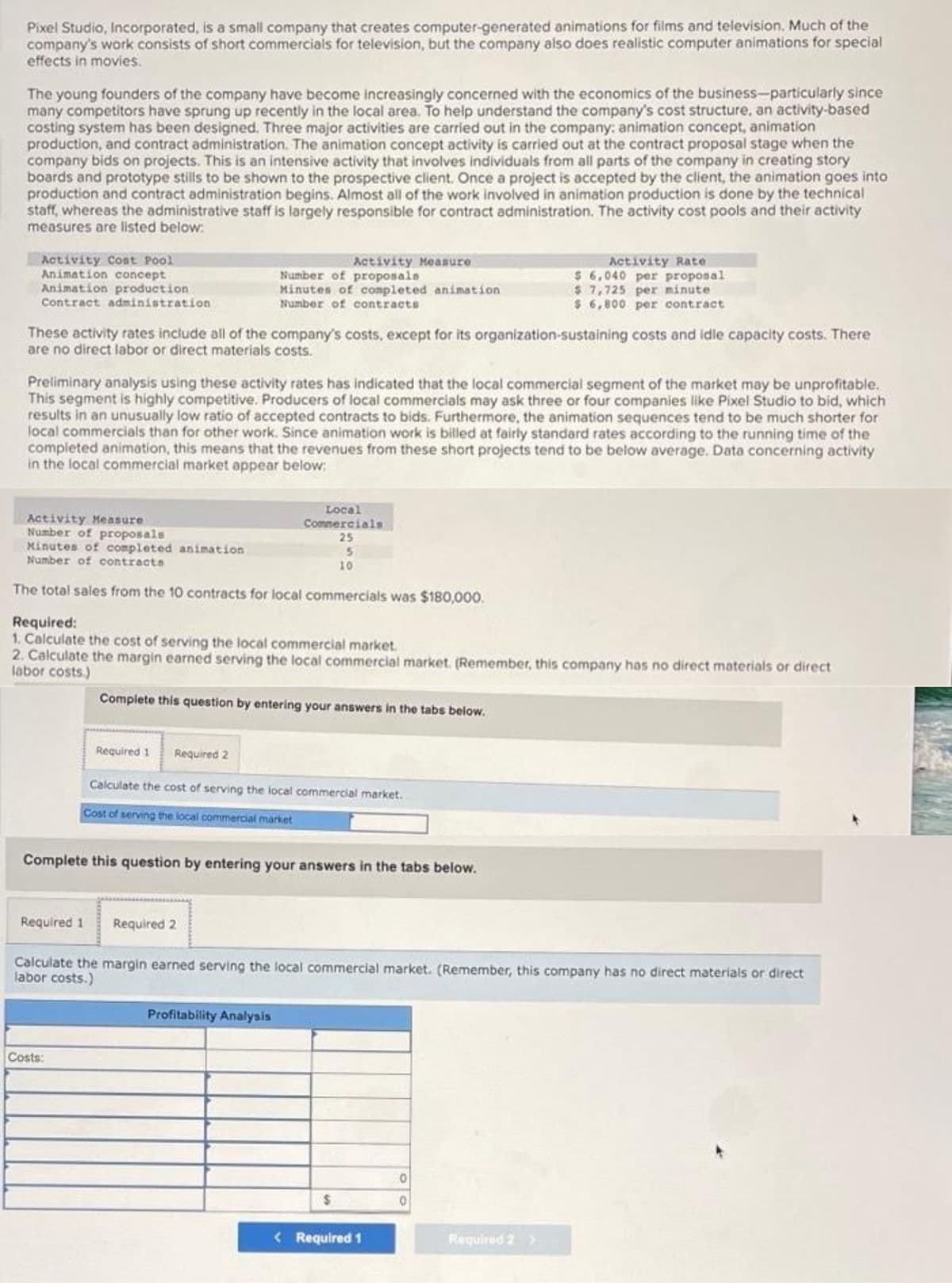 Pixel Studio, Incorporated, is a small company that creates computer-generated animations for films and television. Much of the
company's work consists of short commercials for television, but the company also does realistic computer animations for special
effects in movies.
The young founders of the company have become increasingly concerned with the economics of the business-particularly since
many competitors have sprung up recently in the local area. To help understand the company's cost structure, an activity-based
costing system has been designed. Three major activities are carried out in the company: animation concept, animation
production, and contract administration. The animation concept activity is carried out at the contract proposal stage when the
company bids on projects. This is an intensive activity that involves individuals from all parts of the company in creating story
boards and prototype stills to be shown to the prospective client. Once a project is accepted by the client, the animation goes into
production and contract administration begins. Almost all of the work involved in animation production is done by the technical
staff, whereas the administrative staff is largely responsible for contract administration. The activity cost pools and their activity
measures are listed below:
Activity Cost Pool
Animation concept
Animation production
Contract administration
Activity Rate
$ 6,040 per proposal
$7,725 per minute
$ 6,800 per contract
Activity Measure
Number of proposals
Minutes of completed animation
Number of contracts
These activity rates include all of the company's costs, except for its organization-sustaining costs and idle capacity costs. There
are no direct labor or direct materials costs.
Preliminary analysis using these activity rates has indicated that the local commercial segment of the market may be unprofitable.
This segment is highly competitive. Producers of local commercials may ask three or four companies like Pixel Studio to bid, which
results in an unusually low ratio of accepted contracts to bids. Furthermore, the animation sequences tend to be much shorter for
local commercials than for other work. Since animation work is billed at fairly standard rates according to the running time of the
completed animation, this means that the revenues from these short projects tend to be below average. Data concerning activity
in the local commercial market appear below:
Activity Measure
Number of proposals
Minutes of completed animation
Number of contracts
Local
Comnercials
25
15
10
The total sales from the 10 contracts for local commercials was $180,000.
Required:
1. Calculate the cost of serving the local commercial market.
2. Calculate the margin earned serving the local commercial market. (Remember, this company has no direct materials or direct
labor costs.)
Complete this question by entering your answers in the tabs below.
Required 1
Required 2
Calculate the cost of serving the local commercial market.
Cost of serving the local commercial market
Complete this question by entering your answers in the tabs below.
Required 1
Required 2
Calculate the margin earned serving the local commercial market. (Remember, this company has no direct materiais or direct
labor costs.)
Profitability Analysis
Costs:
24
< Required 1
Required 2

