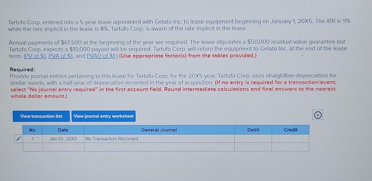 Tartufo Corp. entered into a 5-year lease agreement with Gelato Inc. to lease equipment beginning on January 1, 20X5. The IBR is 9%
while the rate implicit in the lease is 8%. Tartufo Corp. is aware of the rate implicit in the lease.
Annual payments of $61,500 at the beginning of the year are required. The lease stipulates a $50,000 residual value guarantee but
Tartufo Corp. expects a $10,000 payout will be required. Tartufo Corp. will return the equipment to Gelato Inc. at the end of the lease
term. (PV of $1, PVA of $1, and PVAD of $1.) (Use appropriate factor(s) from the tables provided.)
Required:
Provide journal entries pertaining to this lease for Tartufo Corp. for the 20X5 year. Tartufo Corp. uses straightline depreciation for
similar assets, with a half-year of deprecation recorded in the year of acquisition. (If no entry is required for a transaction/event,
select "No journal entry required" in the first account field. Round intermediate calculations and final answers to the nearest
whole dollar amount.)
View transaction list
View journal entry worksheet
No
Date
General Journal
Debit
Credit
1
Jan 01, 20X5
No Transaction Recorded
