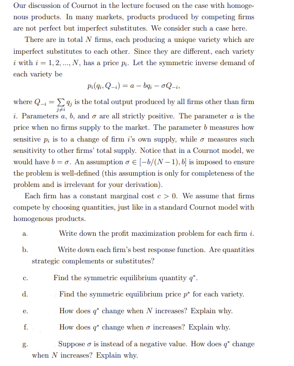 Our discussion of Cournot in the lecture focused on the case with homoge-
nous products. In many markets, products produced by competing firms
are not perfect but imperfect substitutes. We consider such a case here.
There are in total N firms, each producing a unique variety which are
imperfect substitutes to each other. Since they are different, each variety
i with i = 1, 2, ..., N, has a price pi. Let the symmetric inverse demand of
each variety be
Pi(gi, Q-i) = a - bqi - oQ-i,
-i
where Q_₁ = [q; is the total output produced by all firms other than firm
i. Parameters a, b, and o are all strictly positive. The parameter a is the
price when no firms supply to the market. The parameter b measures how
sensitive p; is to a change of firm i's own supply, while o measures such
sensitivity to other firms' total supply. Notice that in a Cournot model, we
would have b = o. An assumption o € [-b/(N-1), b] is imposed to ensure
the problem is well-defined (this assumption is only for completeness of the
problem and is irrelevant for your derivation).
Each firm has a constant marginal cost c> 0. We assume that firms
compete by choosing quantities, just like in a standard Cournot model with
homogenous products.
Write down the profit maximization problem for each firm i.
a.
b.
C.
d.
e.
f.
g.
Write down each firm's best response function. Are quantities
strategic complements or substitutes?
Find the symmetric equilibrium quantity q*.
Find the symmetric equilibrium price p* for each variety.
How does q* change when N increases? Explain why.
How does q* change when o increases? Explain why.
Suppose o is instead of a negative value. How does q* change
when N increases? Explain why.