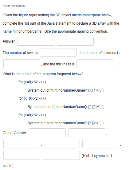 Fill in the blanks
Given the figure representing the 3D object mindnumbergame below,
complete the 1st part of the Java statement to declare a 3D array with the
name mindnumbergame. Use the appropriate naming convention.
Answer:
The number of rows is
the number of columns is
and the thickness is
What is the output of the program fragment below?
for (x=0;x-2;x++)
System.out.print(mindNumberGame[1][×[1]=",");
for (x=0;x<2;x++)
System.out.print(mindNumberGame[x][1][1]=",");
for (x=0;x<2;x++)
System.out.print(mindNumberGame[1][1][X+",");
Output Answer:
(Hint: 1 symbol in 1
blank.)
