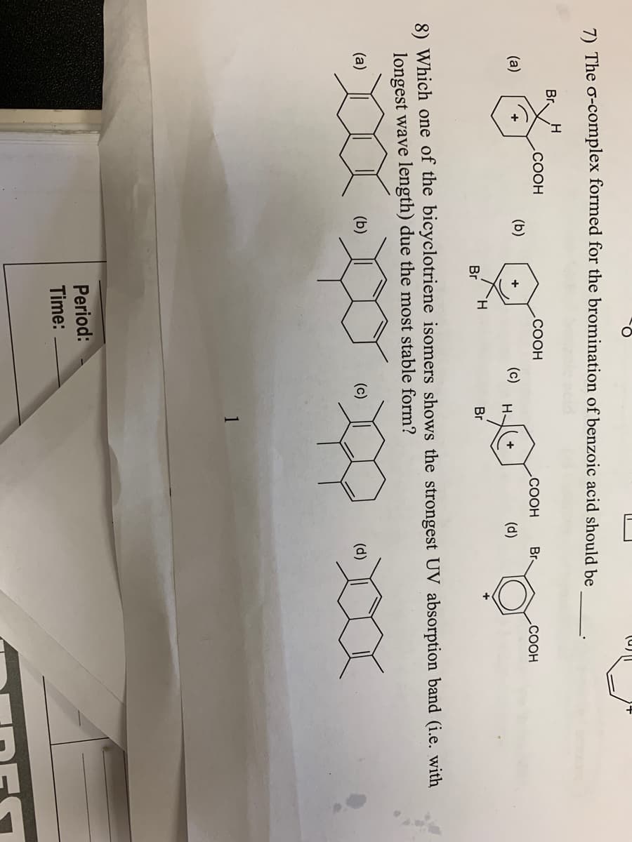 7) The o-complex formed for the bromination of benzoic acid should be
Br.
.COOH
.COOH
.COOH
Br
СООН
(a)
(b)
(c)
H-
+
(d)
H.
Br
Br
8) Which one of the bicyclotriene isomers shows the strongest UV absorption band (i.e. with
longest wave length) due the most stable form?
(a)
(b)
(c)
(d)
1
Period:
Time:
