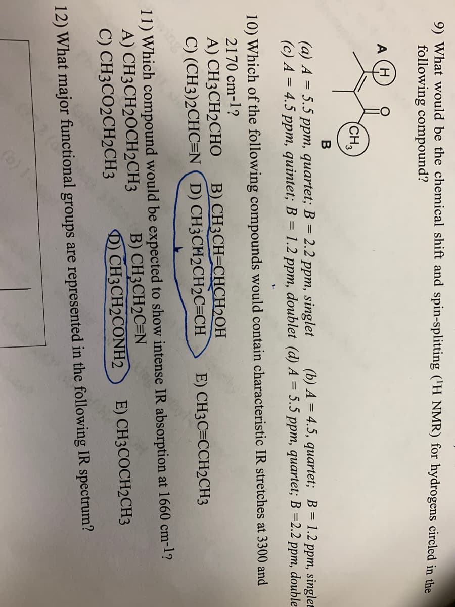 9) What would be the chemical shift and spin-splitting ('H NMR) for hydrogens circled in the
following compound?
A
(CH3
(a) A = 5.5 ppm, quartet; B = 2.2 ppm, singlet
(c) A = 4.5 ppm, quintet; B = 1.2 ppm, doublet (d) A = 5.5 ppm, quartet; B =2.2 ppm, double
%3D
(b) A = 4.5, quartet; B = 1.2 ppm, singlet
10) Which of the following compounds would contain characteristic IR stretches at 3300 and
2170 cm-1?
A) CH3CH2CHO
B) CH3CH=CHCH2OH
C) (CH3)2CHC=N (D) CH3CH2CH2C=CH
E) CH3C=CCH2CH3
aing
11) Which compound would be expected to show intense IR absorption at 1660 cm-1?
A) CH3CH2OCH2CH3
C) CH3CO2CH2CH3
yi
B) CH3CH2C=N
) CH3CH2CONH2
E) CH3COCH2CH3
12) What major functional groups are represented in the following IR spectrum?
(6) 1
