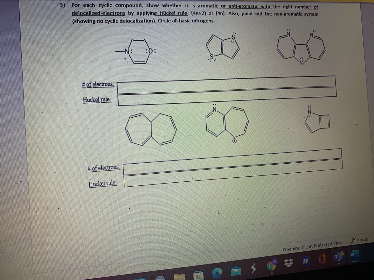 For each cyclic compound, show whether it is aromatic or anti-aromatic with the right number of
delocalized-electrons by applying Hückel rule, (4n+2) or (4n). Also, point out the non-aromatic system
3)
(showing no cyclic delocalization). Circle all basic nitrogens.
N:
:0:
# of electrons:
Huckel rule:
.N.
# of electrons:
Huckel rule:
DFocus
Opening file in Protected View
