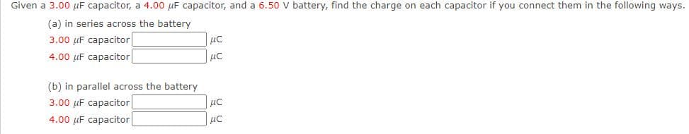 Given a 3.00 puF capacitor, a 4.00 µF capacitor, and a 6.50 Vv battery, find the charge on each capacitor if you connect them in the following ways.
(a) in series across the battery
3.00 µF capacitor
4.00 µF capacitor|
(b) in parallel across the battery
3.00 µF capacitor
uc
4.00 µF capacitor
